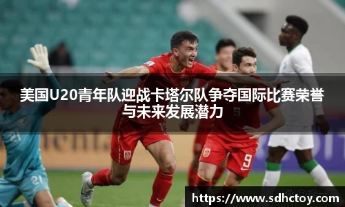 必一运动美国U20青年队迎战卡塔尔队争夺国际比赛荣誉与未来发展潜力